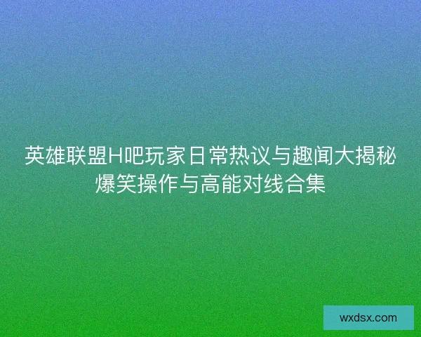 英雄联盟H吧玩家日常热议与趣闻大揭秘爆笑操作与高能对线合集