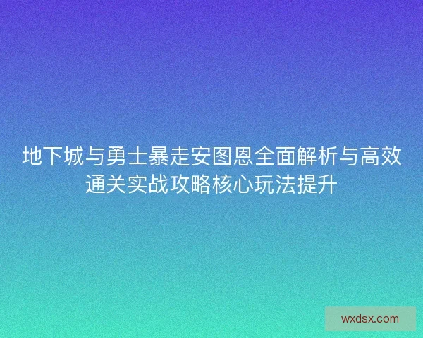 地下城与勇士暴走安图恩全面解析与高效通关实战攻略核心玩法提升