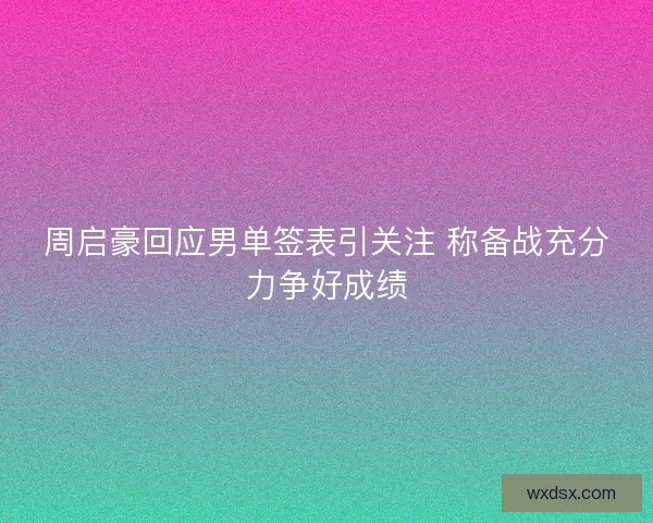 周启豪回应男单签表引关注 称备战充分力争好成绩