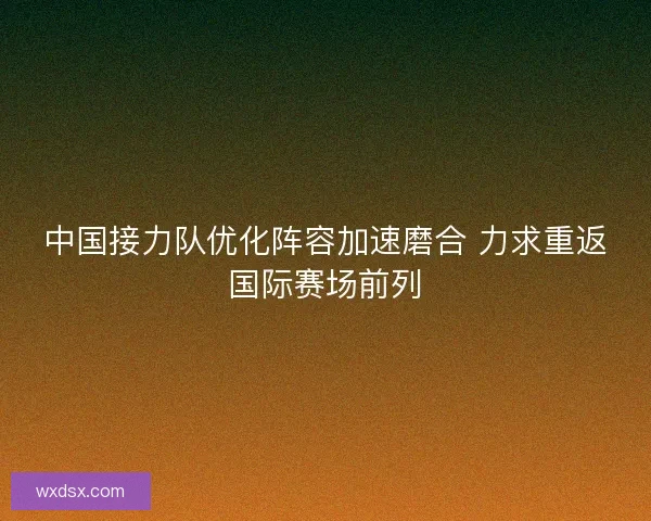 中国接力队优化阵容加速磨合 力求重返国际赛场前列