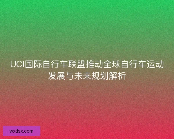 UCI国际自行车联盟推动全球自行车运动发展与未来规划解析