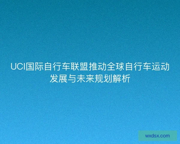 UCI国际自行车联盟推动全球自行车运动发展与未来规划解析